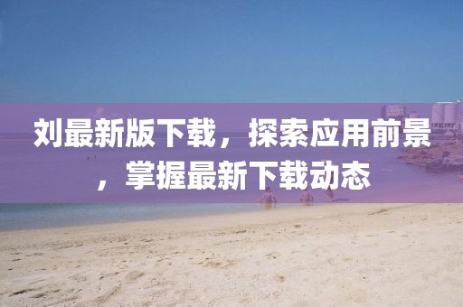 刘最新版下载，探索应用前景，掌握最新下载动态