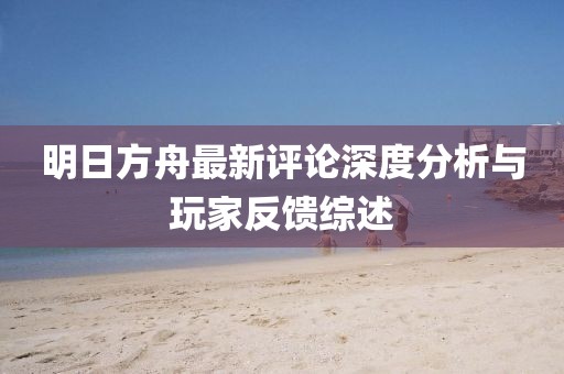 明日方舟最新评论深度分析与玩家反馈综述
