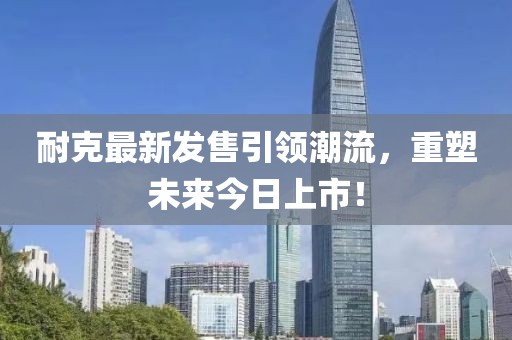 耐克最新发售引领潮流，重塑未来今日上市！