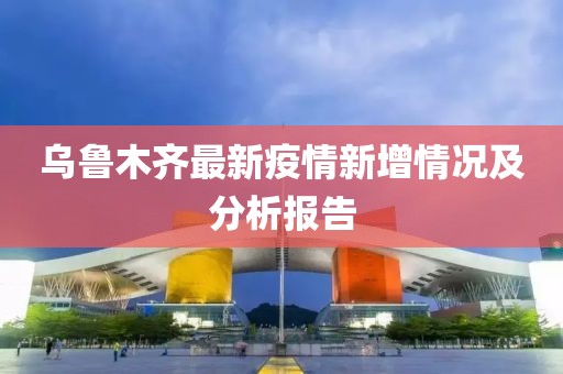 乌鲁木齐最新疫情新增情况及分析报告