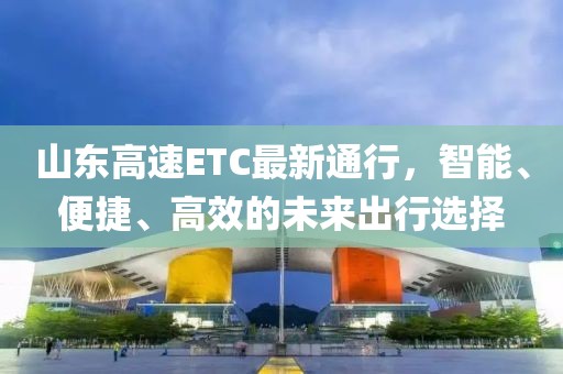 山东高速ETC最新通行，智能、便捷、高效的未来出行选择