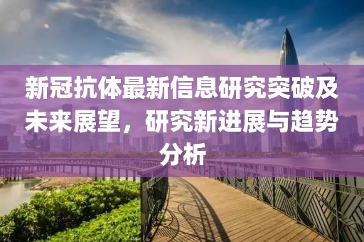 新冠抗体最新信息研究突破及未来展望，研究新进展与趋势分析