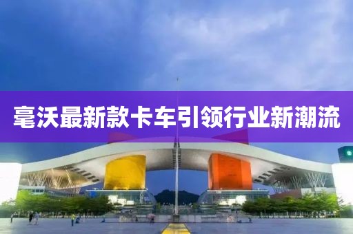 毫沃最新款卡车引领行业新潮流