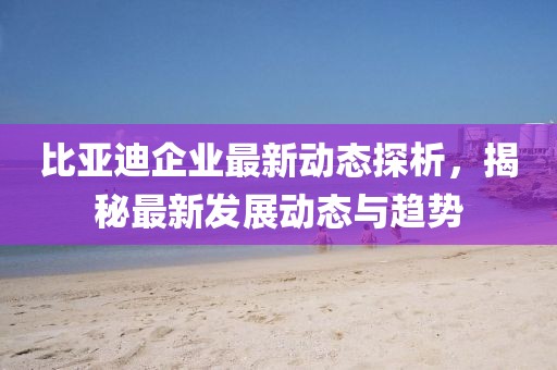比亚迪企业最新动态探析，揭秘最新发展动态与趋势
