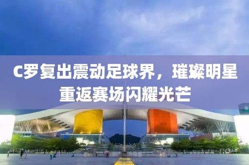 C罗复出震动足球界，璀璨明星重返赛场闪耀光芒