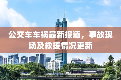 公交车车祸最新报道，事故现场及救援情况更新