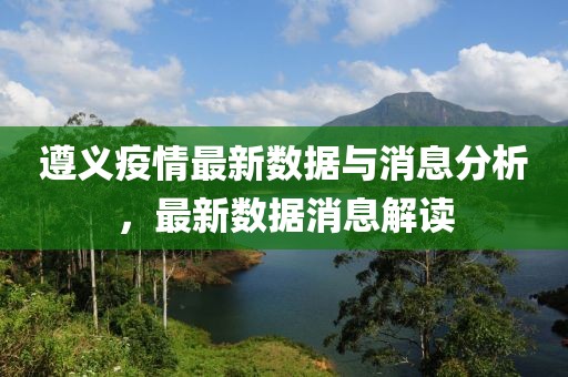 遵义疫情最新数据与消息分析，最新数据消息解读