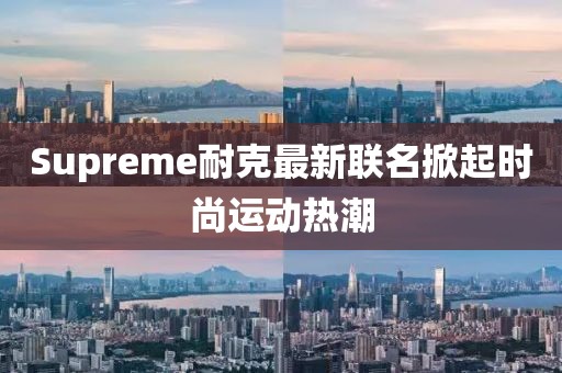 Supreme耐克最新联名掀起时尚运动热潮