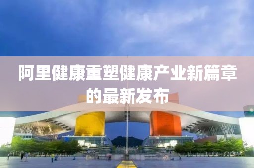阿里健康重塑健康产业新篇章的最新发布