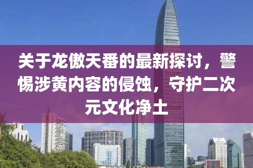 关于龙傲天番的最新探讨，警惕涉黄内容的侵蚀，守护二次元文化净土