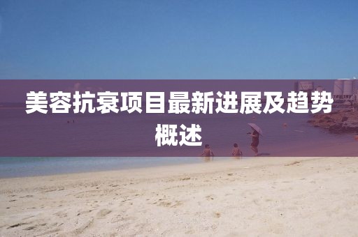 美容抗衰项目最新进展及趋势概述