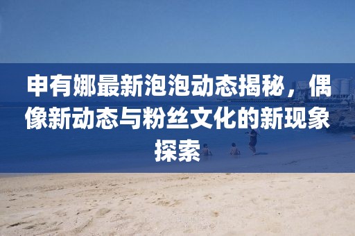 申有娜最新泡泡动态揭秘，偶像新动态与粉丝文化的新现象探索