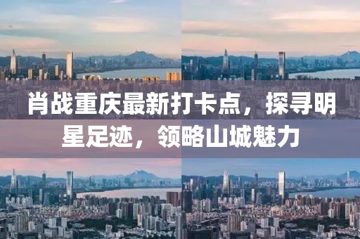 肖战重庆最新打卡点，探寻明星足迹，领略山城魅力