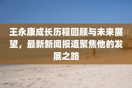王永康成长历程回顾与未来展望，最新新闻报道聚焦他的发展之路