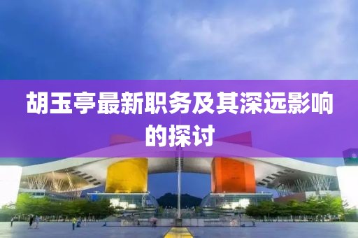 胡玉亭最新职务及其深远影响的探讨