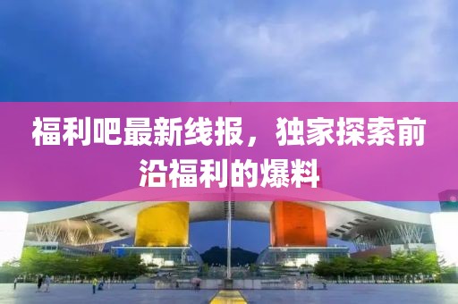 福利吧最新线报，独家探索前沿福利的爆料