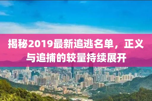 揭秘2019最新追逃名单，正义与追捕的较量持续展开