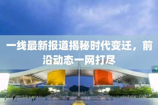 一线最新报道揭秘时代变迁，前沿动态一网打尽