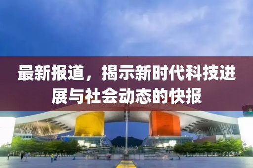 最新报道，揭示新时代科技进展与社会动态的快报