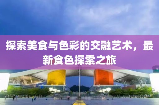 探索美食与色彩的交融艺术，最新食色探索之旅