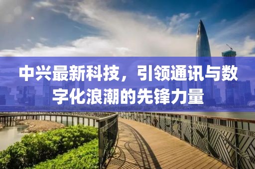 中兴最新科技，引领通讯与数字化浪潮的先锋力量