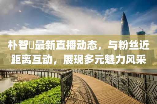 朴智旻最新直播动态，与粉丝近距离互动，展现多元魅力风采