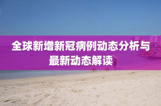 全球新增新冠病例动态分析与最新动态解读