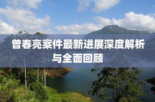 曾春亮案件最新进展深度解析与全面回顾