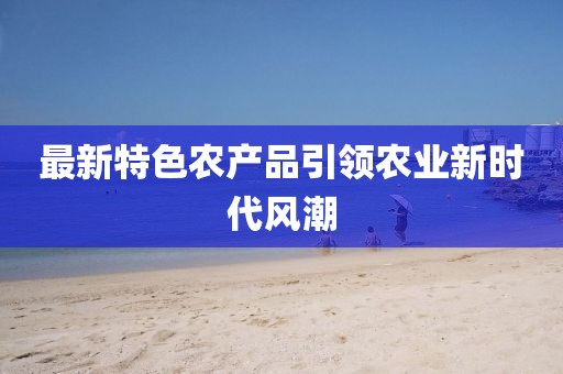 最新特色农产品引领农业新时代风潮