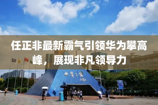 任正非最新霸气引领华为攀高峰，展现非凡领导力