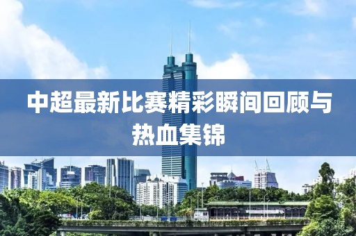 中超最新比赛精彩瞬间回顾与热血集锦