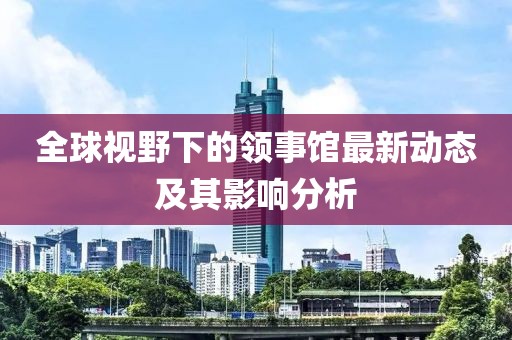 全球视野下的领事馆最新动态及其影响分析