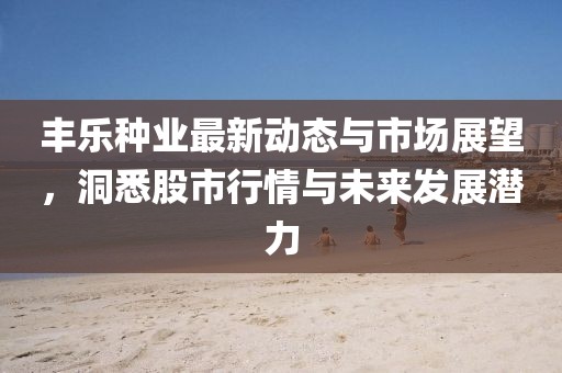 丰乐种业最新动态与市场展望，洞悉股市行情与未来发展潜力