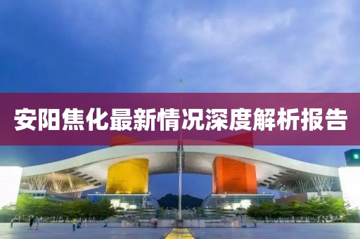 安阳焦化最新情况深度解析报告