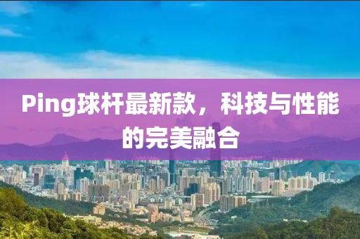 Ping球杆最新款，科技与性能的完美融合