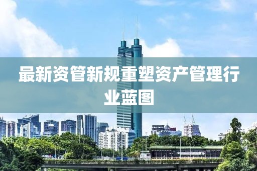 最新资管新规重塑资产管理行业蓝图