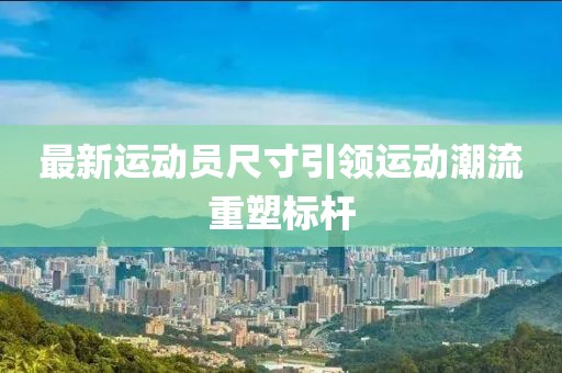 最新运动员尺寸引领运动潮流重塑标杆