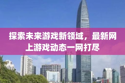 探索未来游戏新领域，最新网上游戏动态一网打尽
