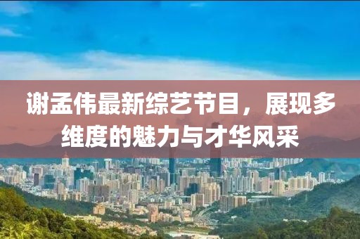 谢孟伟最新综艺节目，展现多维度的魅力与才华风采