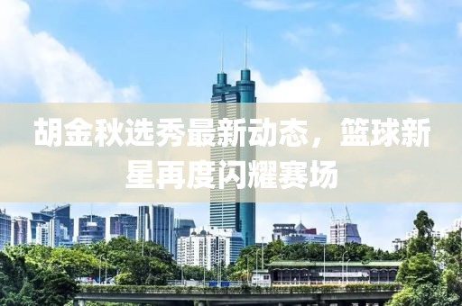 胡金秋选秀最新动态，篮球新星再度闪耀赛场