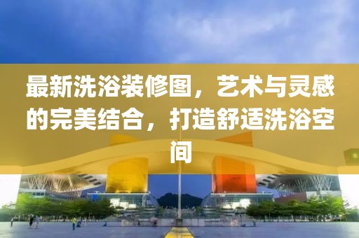 最新洗浴装修图，艺术与灵感的完美结合，打造舒适洗浴空间