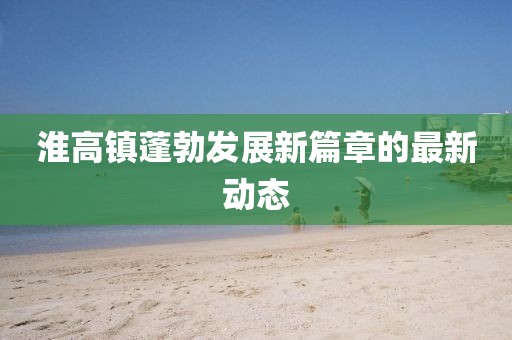 淮高镇蓬勃发展新篇章的最新动态