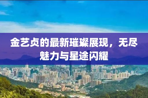 金艺贞的最新璀璨展现，无尽魅力与星途闪耀