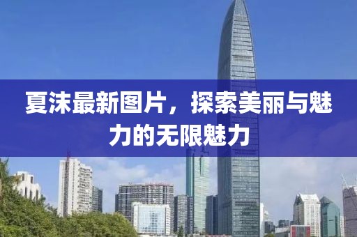 夏沫最新图片，探索美丽与魅力的无限魅力