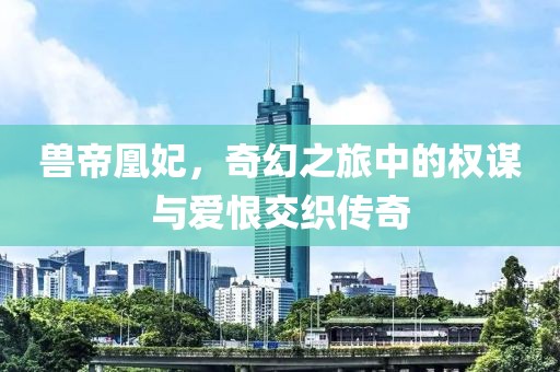 兽帝凰妃，奇幻之旅中的权谋与爱恨交织传奇