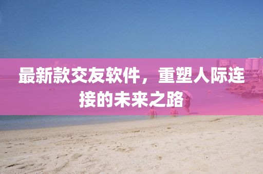 最新款交友软件，重塑人际连接的未来之路