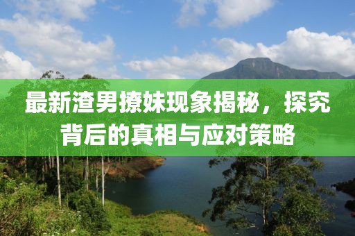 最新渣男撩妹现象揭秘，探究背后的真相与应对策略