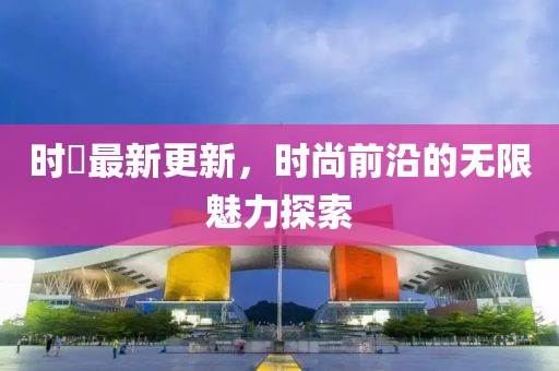 时婳最新更新，时尚前沿的无限魅力探索
