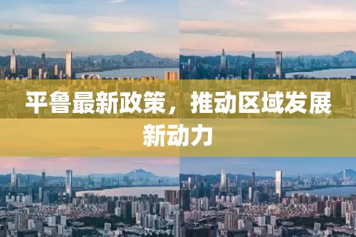 平鲁最新政策，推动区域发展新动力