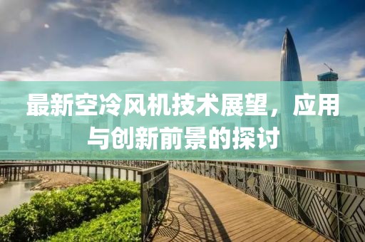 最新空冷风机技术展望，应用与创新前景的探讨